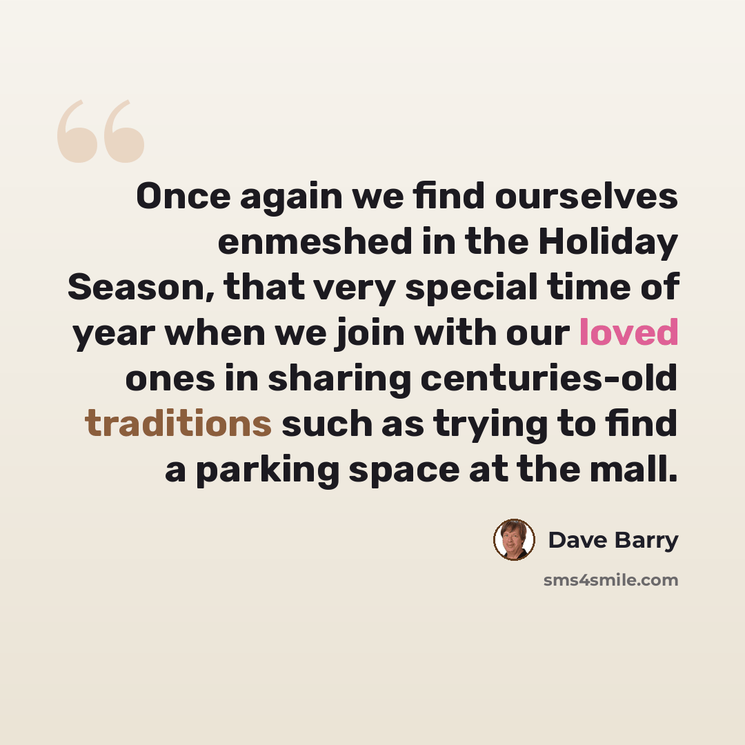 “Once again we find ourselves enmeshed in the Holiday Season, that very special time of year when we join with our loved ones in sharing centuries-old traditions such as trying to find a parking space at the mall.” quote by Dave Barry