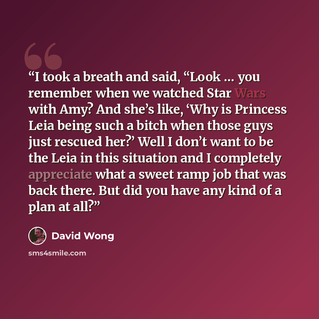 “I took a breath and said, “Look … you remember when we watched Star Wars with Amy? And she’s like, ‘Why is Princess Leia being such a bitch when those guys just rescued her?’ Well I don’t want to be the Leia in this situation and I completely appreciate what a sweet ramp job that was back there…” quote by David Wong