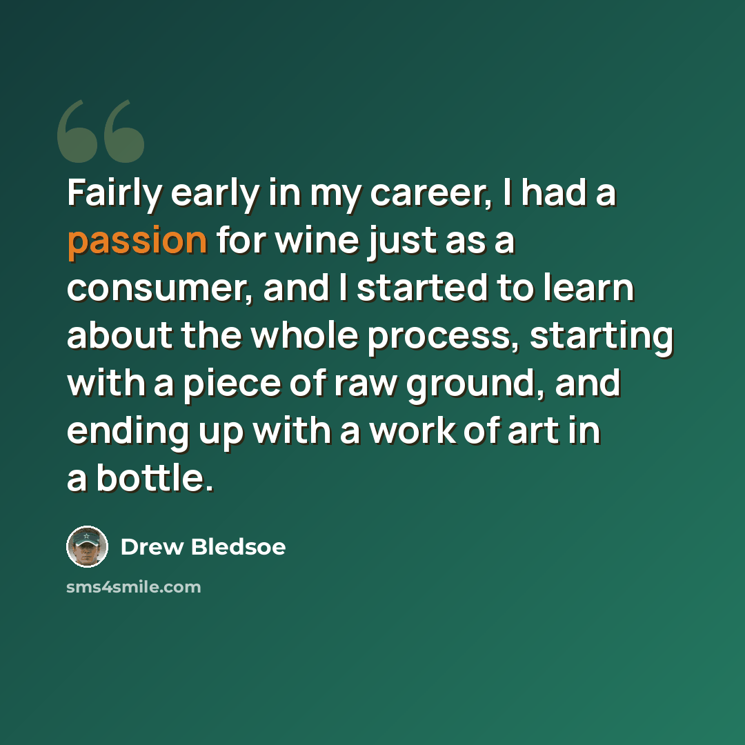“Fairly early in my career, I had a passion for wine just as a consumer, and I started to learn about the whole process, starting with a piece of raw ground, and ending up with a work of art in a bottle.” quote by Drew Bledsoe