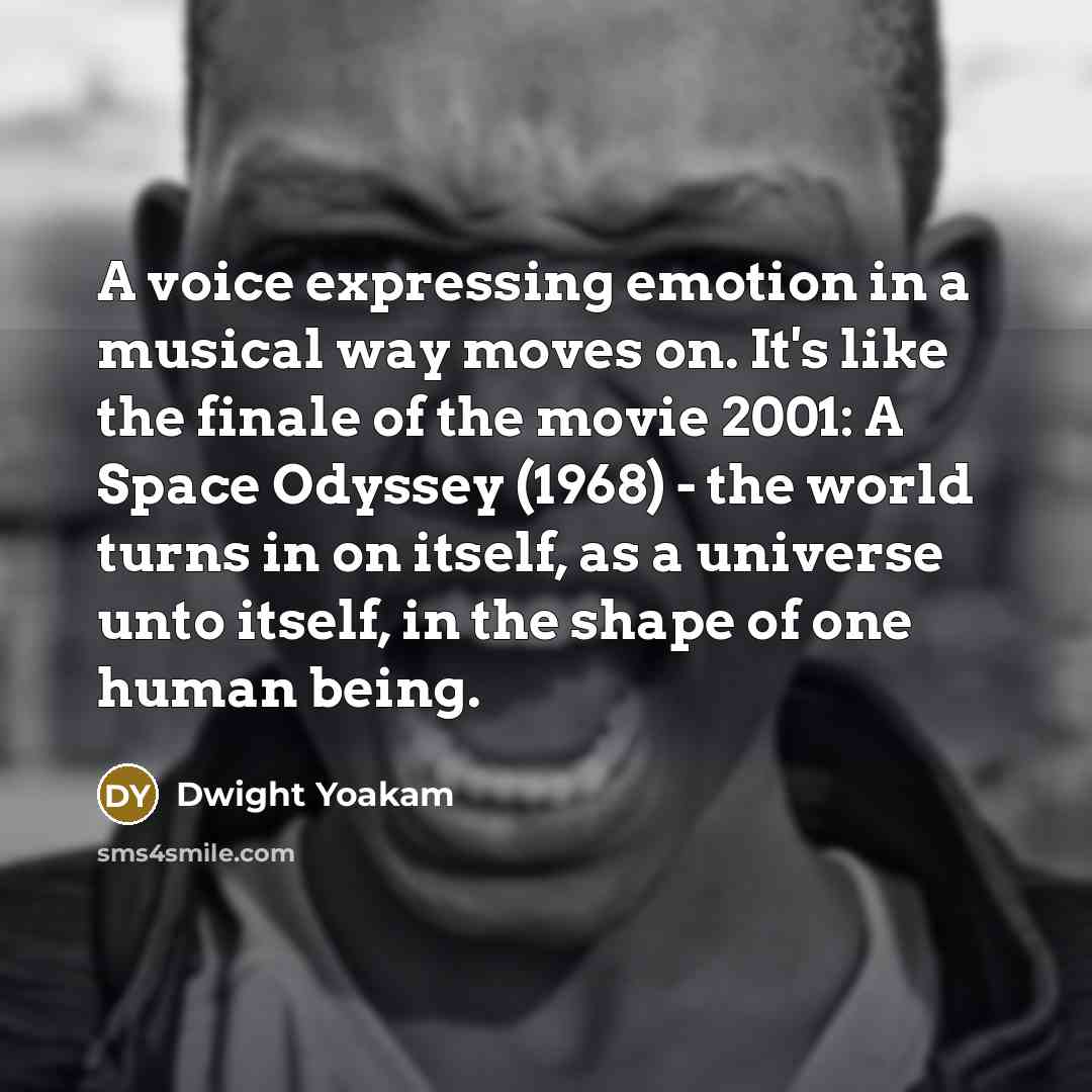 “A voice expressing emotion in a musical way moves on. It's like the finale of the movie 2001: A Space Odyssey (1968) - the world turns in on itself, as a universe unto itself, in the shape of one human being.” quote by Dwight Yoakam