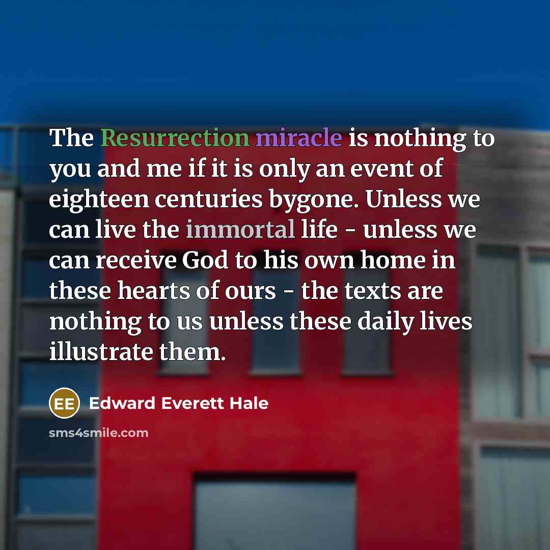 “The Resurrection miracle is nothing to you and me if it is only an event of eighteen centuries bygone. Unless we can live the immortal life - unless we can receive God to his own home in these hearts of ours - the texts are nothing to us unless these daily lives illustrate them.” quote by Edward Everett Hale