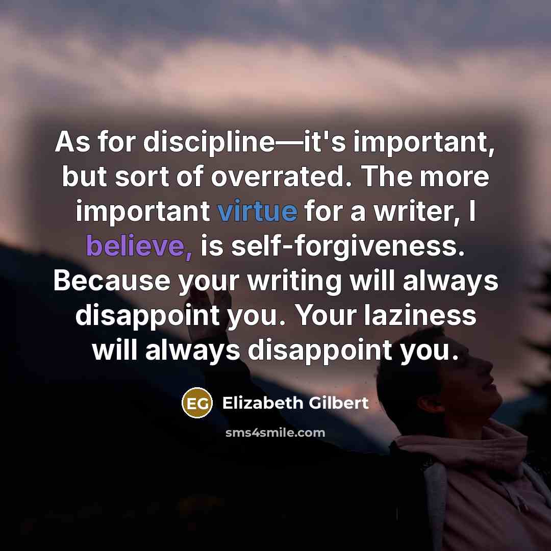 “As for discipline—it's important, but sort of overrated. The more important virtue for a writer, I believe, is self-forgiveness. Because your writing will always disappoint you. Your laziness will always disappoint you.” quote by Elizabeth Gilbert