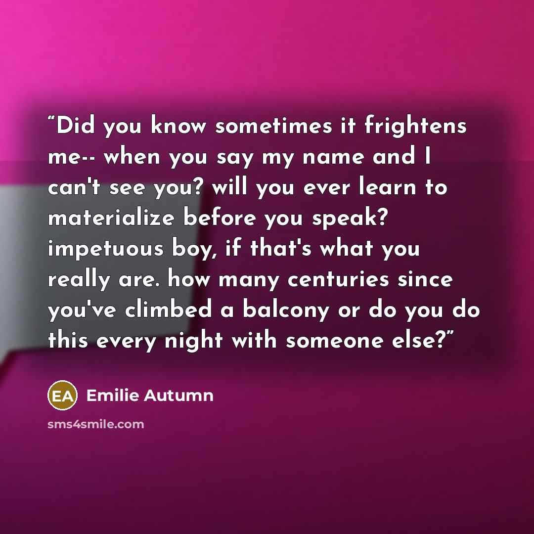 “Did you know sometimes it frightens me-- when you say my name and I can't see you? will you ever learn to materialize before you speak? impetuous boy, if that's what you really are. how many centuries since you've climbed a balcony or do you do this every night with someone else?” quote by Emilie Autumn