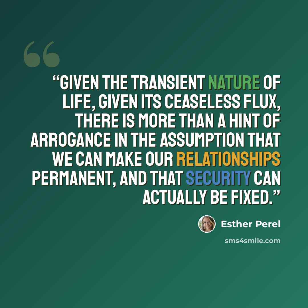 “Given the transient nature of life, given its ceaseless flux, there is more than a hint of arrogance in the assumption that we can make our relationships permanent, and that security can actually be fixed.” quote by Esther Perel