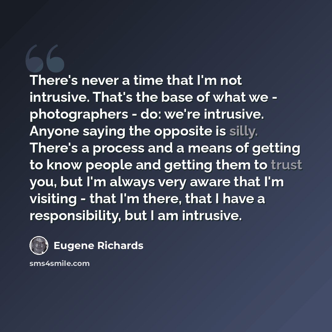“There's never a time that I'm not intrusive. That's the base of what we - photographers - do: we're intrusive. Anyone saying the opposite is silly. There's a process and a means of getting to know people and getting them to trust you, but I'm always very aware that I'm visiting - that I'm there…” quote by Eugene Richards