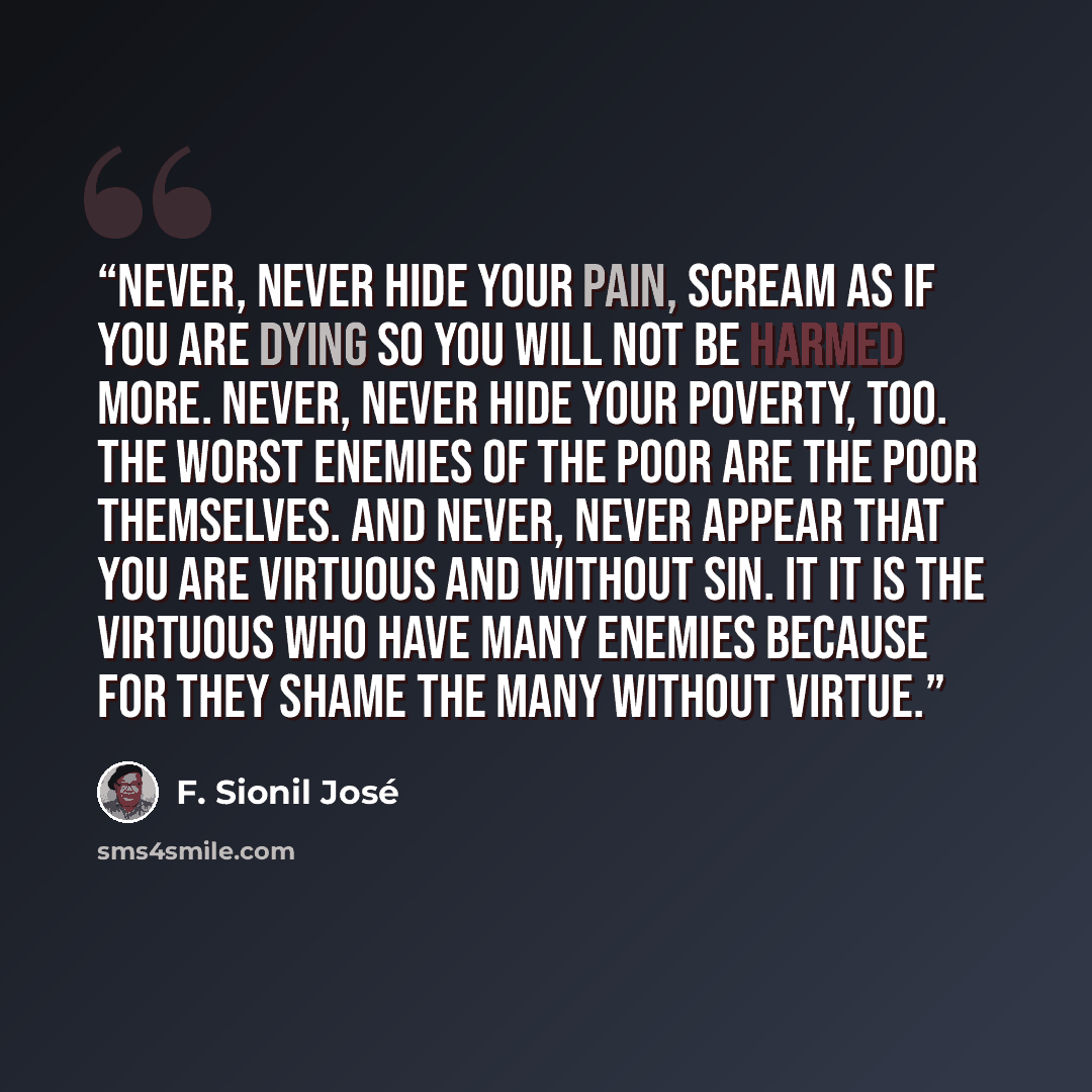 “Never, never hide your pain, scream as if you are dying so you will not be harmed more. Never, never hide your poverty, too. The worst enemies of the poor are the poor themselves. And never, never appear that you are virtuous and without sin. It it is the virtuous who have many enemies because for…” quote by F. Sionil José