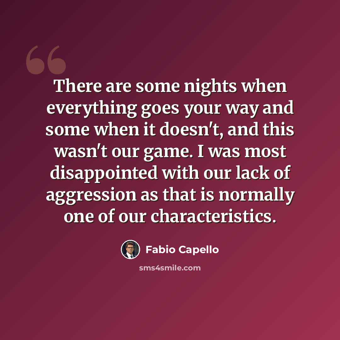 “There are some nights when everything goes your way and some when it doesn't, and this wasn't our game. I was most disappointed with our lack of aggression as that is normally one of our characteristics.” quote by Fabio Capello