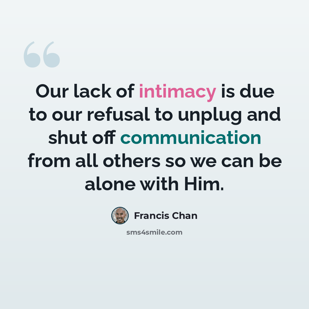 “Our lack of intimacy is due to our refusal to unplug and shut off communication from all others so we can be alone with Him.” quote by Francis Chan