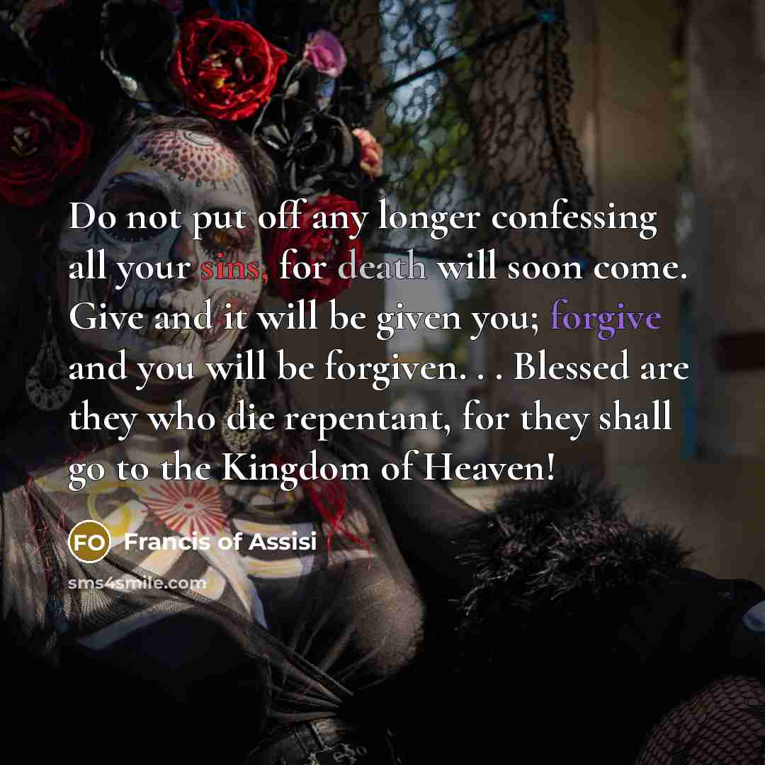 “Do not put off any longer confessing all your sins, for death will soon come. Give and it will be given you; forgive and you will be forgiven. . . Blessed are they who die repentant, for they shall go to the Kingdom of Heaven!” quote by Francis of Assisi