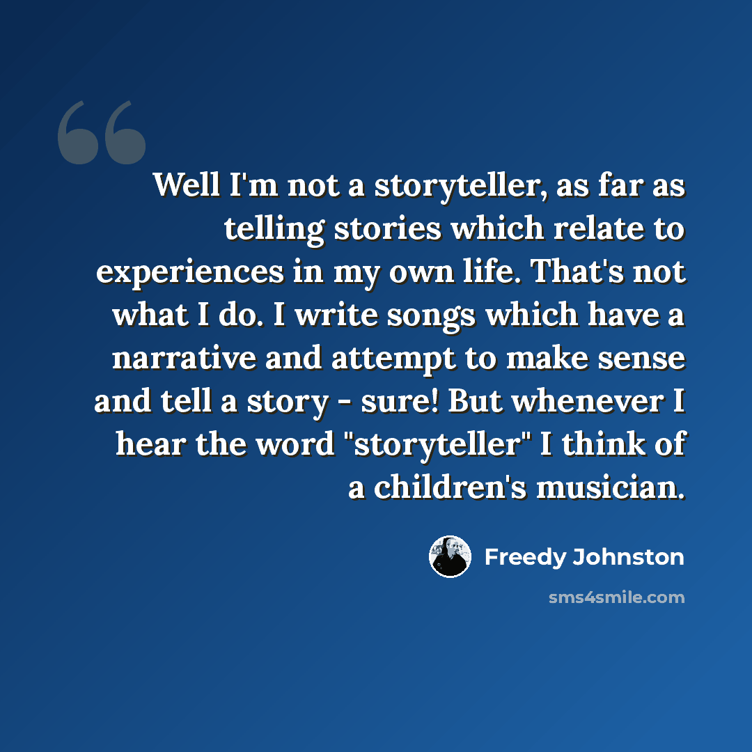 “Well I'm not a storyteller, as far as telling stories which relate to experiences in my own life. That's not what I do. I write songs which have a narrative and attempt to make sense and tell a story - sure! But whenever I hear the word "storyteller" I think of a children's musician.” quote by Freedy Johnston