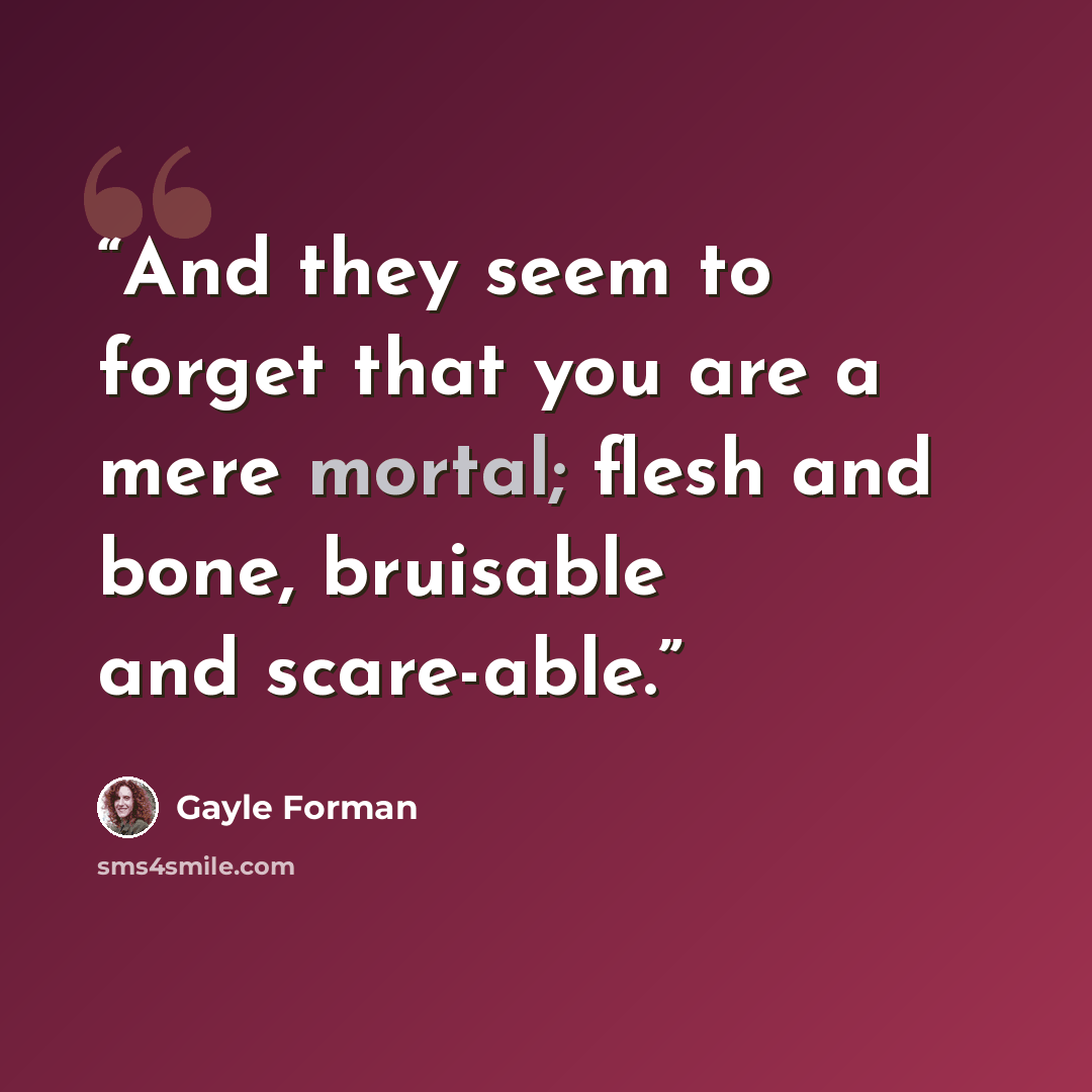 “And they seem to forget that you are a mere mortal; flesh and bone, bruisable and scare-able.” quote by Gayle Forman
