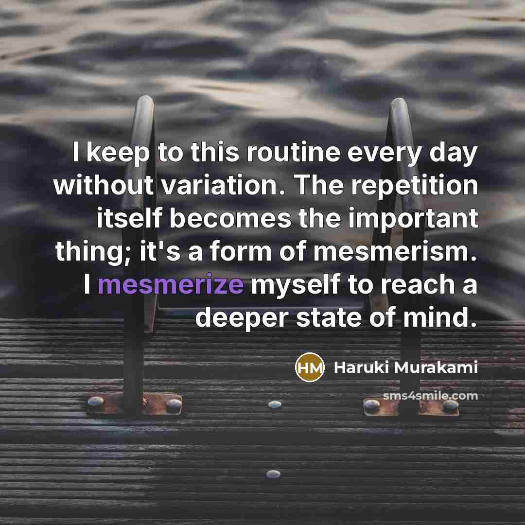 “I keep to this routine every day without variation. The repetition itself becomes the important thing; it's a form of mesmerism. I mesmerize myself to reach a deeper state of mind.” quote by Haruki Murakami