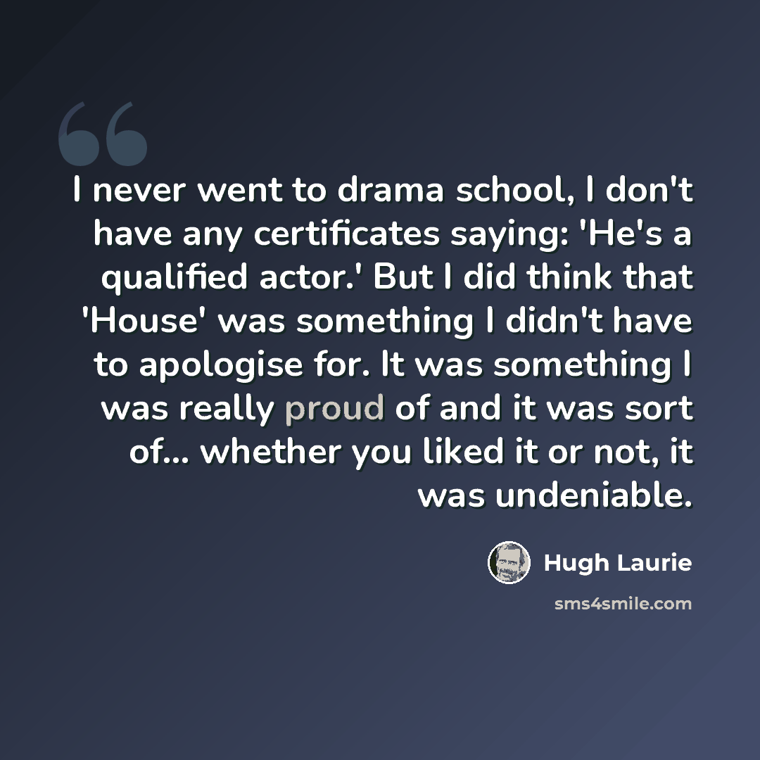 “I never went to drama school, I don't have any certificates saying: 'He's a qualified actor.' But I did think that 'House' was something I didn't have to apologise for. It was something I was really proud of and it was sort of... whether you liked it or not, it was undeniable.” quote by Hugh Laurie