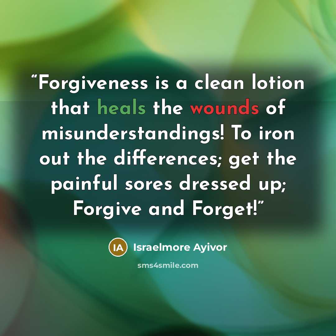 “Forgiveness is a clean lotion that heals the wounds of misunderstandings! To iron out the differences; get the painful sores dressed up; Forgive and Forget!” quote by Israelmore Ayivor