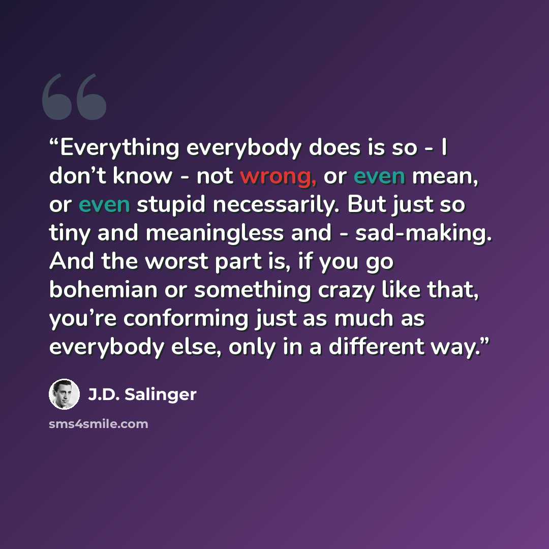 “Everything everybody does is so - I don’t know - not wrong, or even mean, or even stupid necessarily. But just so tiny and meaningless and - sad-making. And the worst part is, if you go bohemian or something crazy like that, you’re conforming just as much as everybody else, only in a different way.” quote by J.D. Salinger