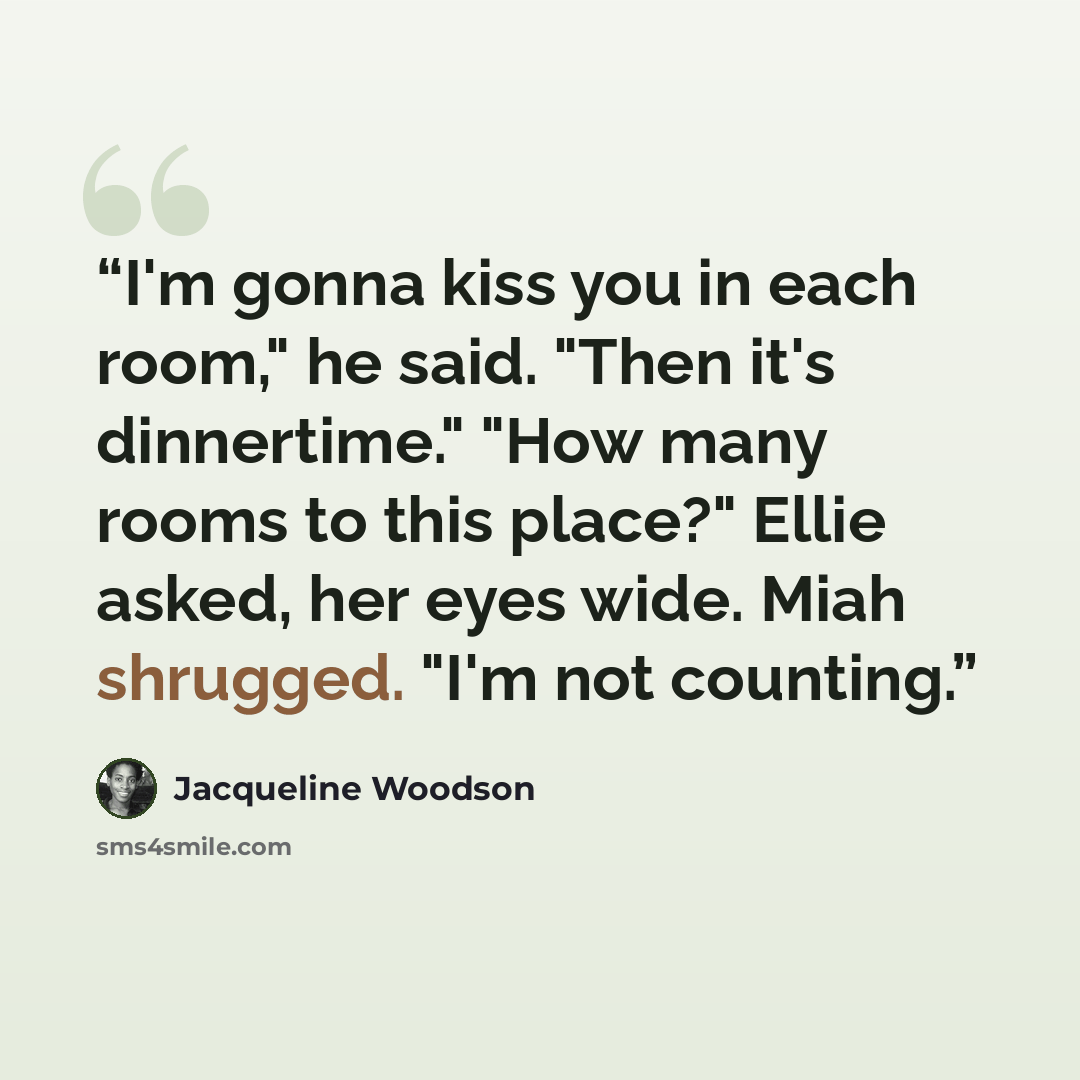 “I'm gonna kiss you in each room," he said. "Then it's dinnertime." "How many rooms to this place?" Ellie asked, her eyes wide. Miah shrugged. "I'm not counting.” quote by Jacqueline Woodson
