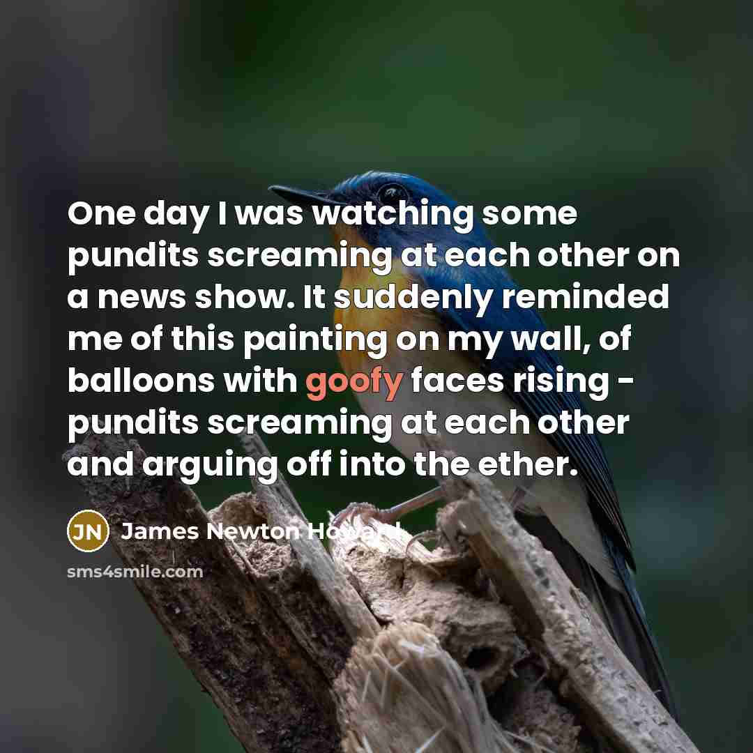 “One day I was watching some pundits screaming at each other on a news show. It suddenly reminded me of this painting on my wall, of balloons with goofy faces rising - pundits screaming at each other and arguing off into the ether.” quote by James Newton Howard