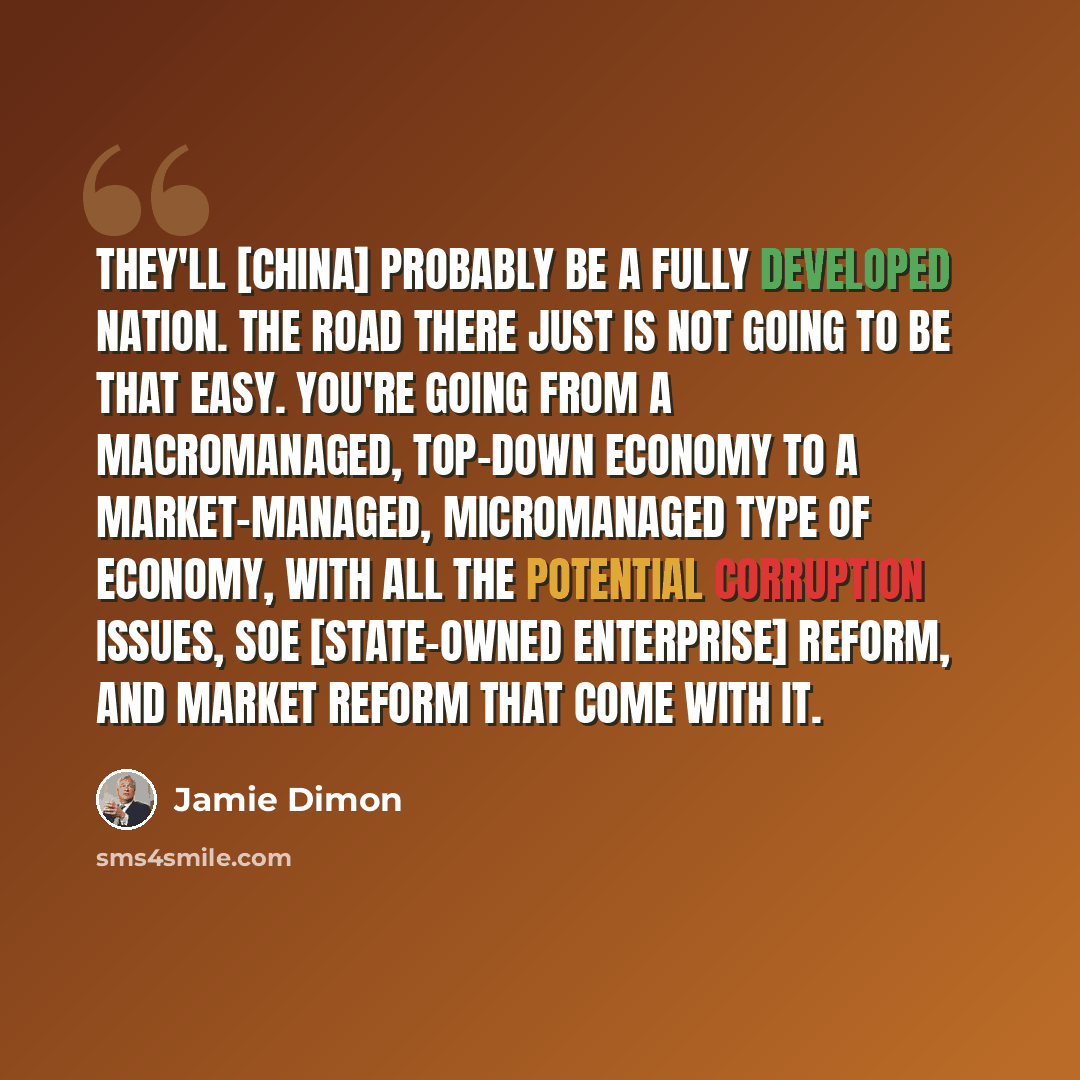 “They'll [China] probably be a fully developed nation. The road there just is not going to be that easy. You're going from a macromanaged, top-down economy to a market-managed, micromanaged type of economy, with all the potential corruption issues, SOE [state-owned enterprise] reform, and market…” quote by Jamie Dimon
