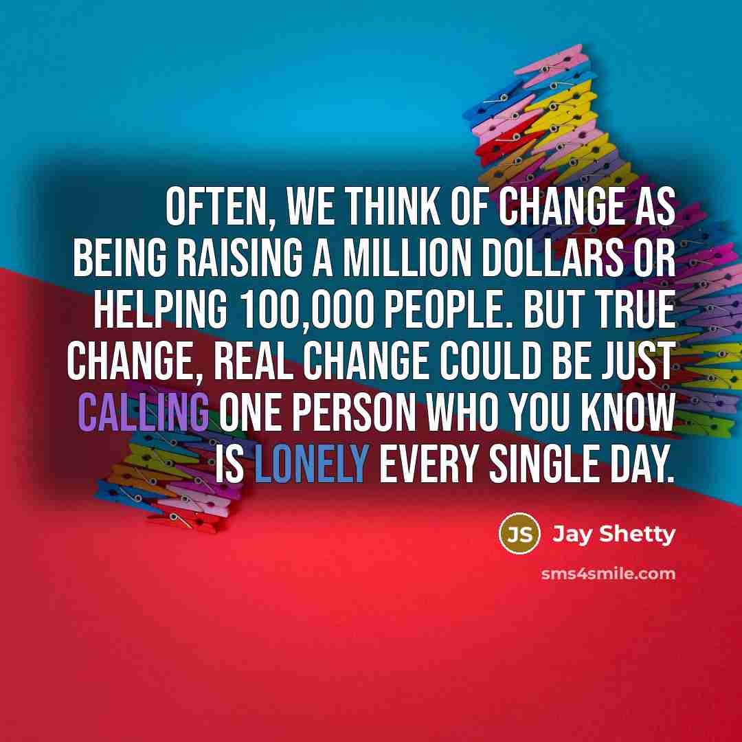 “Often, we think of change as being raising a million dollars or helping 100,000 people. But true change, real change could be just calling one person who you know is lonely every single day.” quote by Jay Shetty