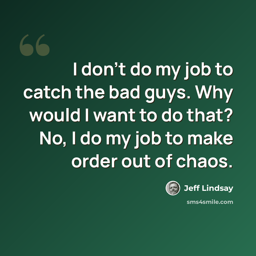 “I don't do my job to catch the bad guys. Why would I want to do that? No, I do my job to make order out of chaos.” quote by Jeff Lindsay