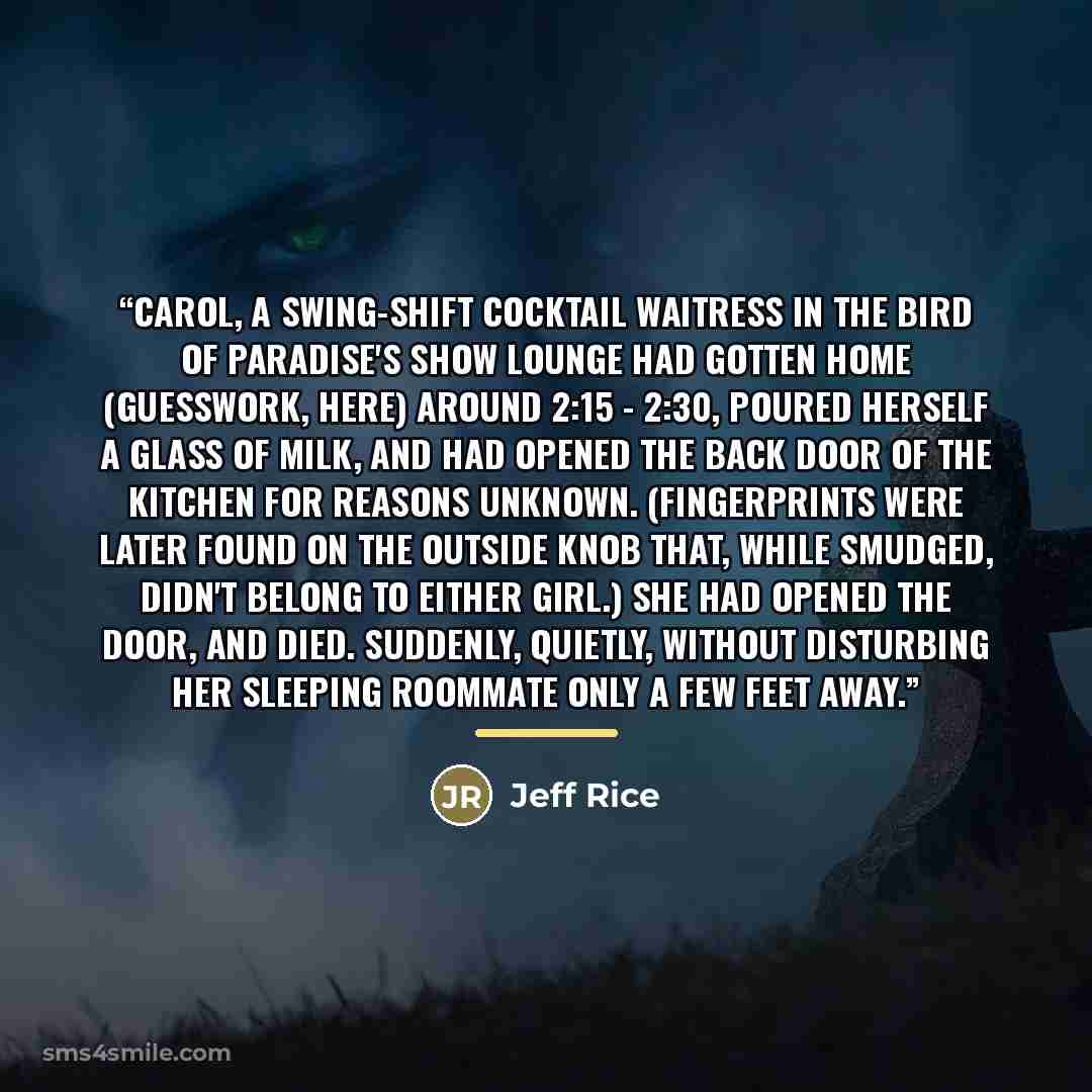 “Carol, a swing-shift cocktail waitress in the Bird of Paradise's show lounge had gotten home (guesswork, here) around 2:15 - 2:30, poured herself a glass of milk, and had opened the back door of the kitchen for reasons unknown. (Fingerprints were later found on the outside knob that, while…” quote by Jeff Rice