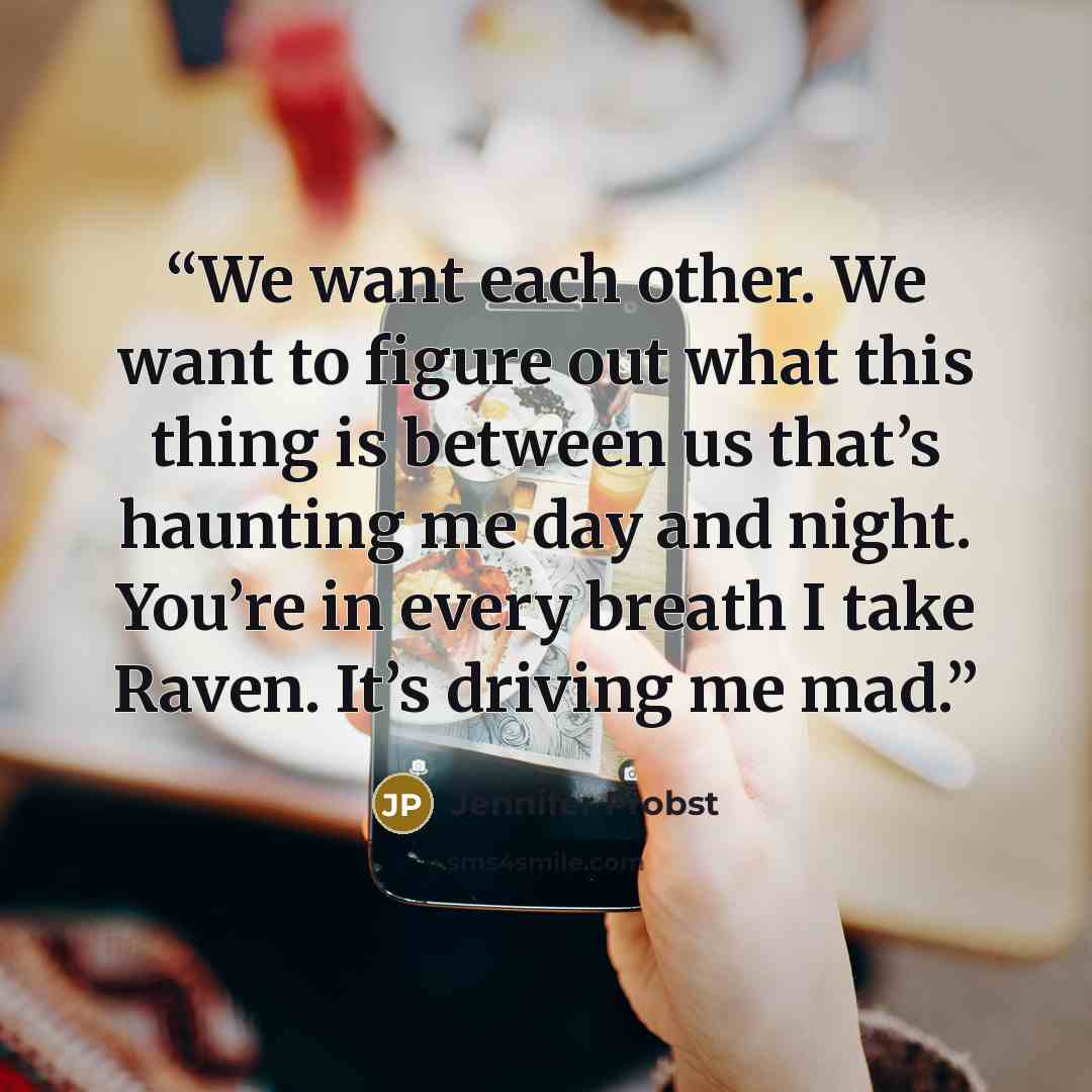 “We want each other. We want to figure out what this thing is between us that’s haunting me day and night. You’re in every breath I take Raven. It’s driving me mad.” quote by Jennifer Probst
