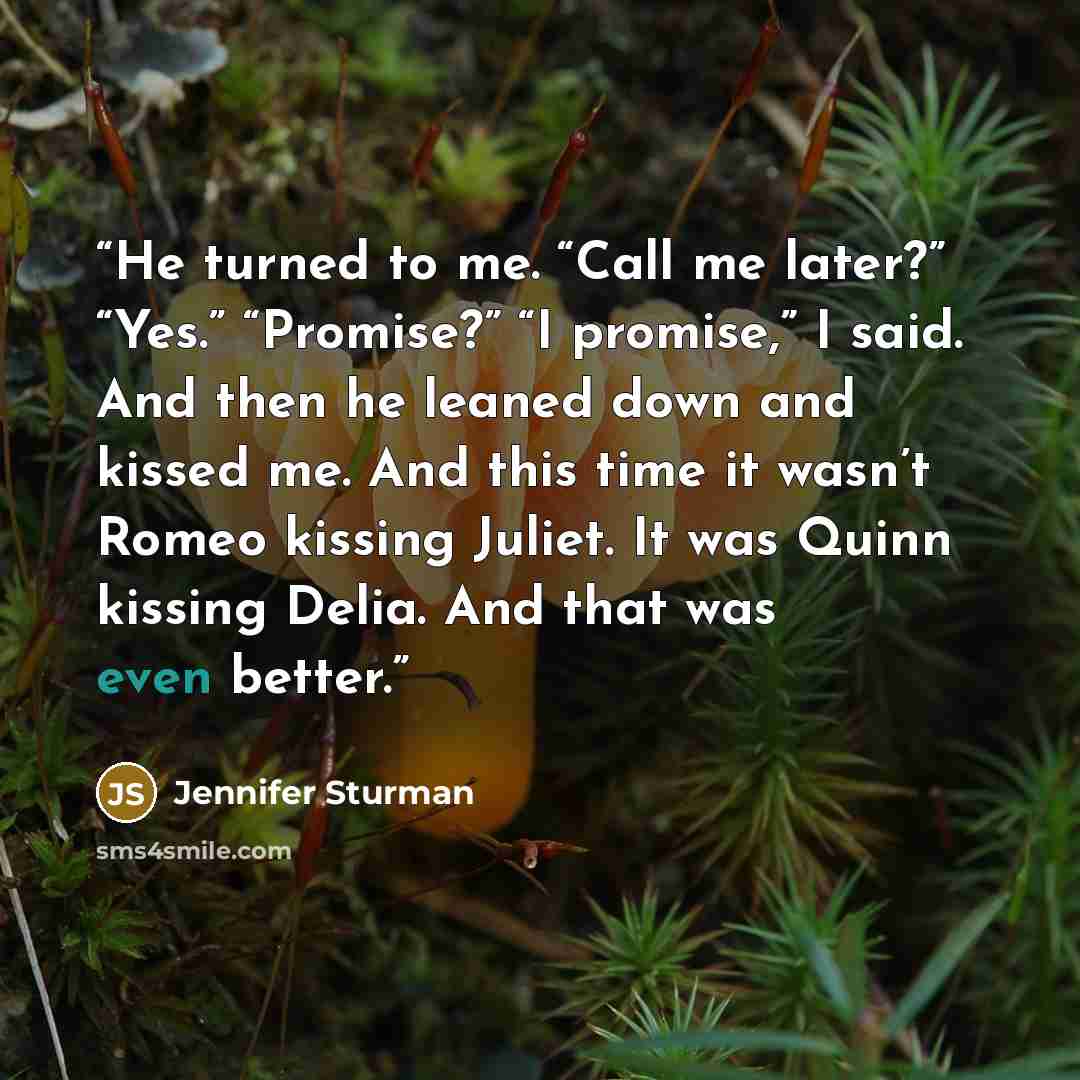 “He turned to me. “Call me later?” “Yes.” “Promise?” “I promise,” I said. And then he leaned down and kissed me. And this time it wasn’t Romeo kissing Juliet. It was Quinn kissing Delia. And that was even better.” quote by Jennifer Sturman