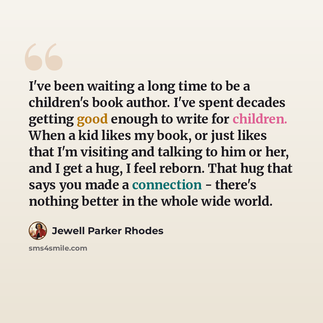 “I've been waiting a long time to be a children's book author. I've spent decades getting good enough to write for children. When a kid likes my book, or just likes that I'm visiting and talking to him or her, and I get a hug, I feel reborn. That hug that says you made a connection - there's…” quote by Jewell Parker Rhodes