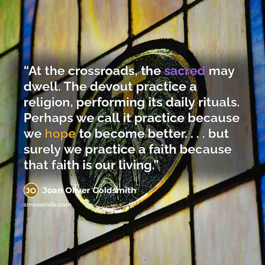 “At the crossroads, the sacred may dwell. The devout practice a religion, performing its daily rituals. Perhaps we call it practice because we hope to become better. . . . but surely we practice a faith because that faith is our living.” quote by Joan Oliver Goldsmith