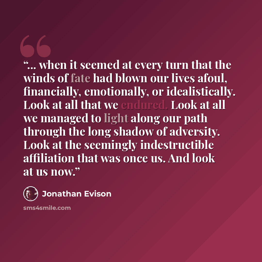 “... when it seemed at every turn that the winds of fate had blown our lives afoul, financially, emotionally, or idealistically. Look at all that we endured. Look at all we managed to light along our path through the long shadow of adversity. Look at the seemingly indestructible affiliation that…” quote by Jonathan Evison