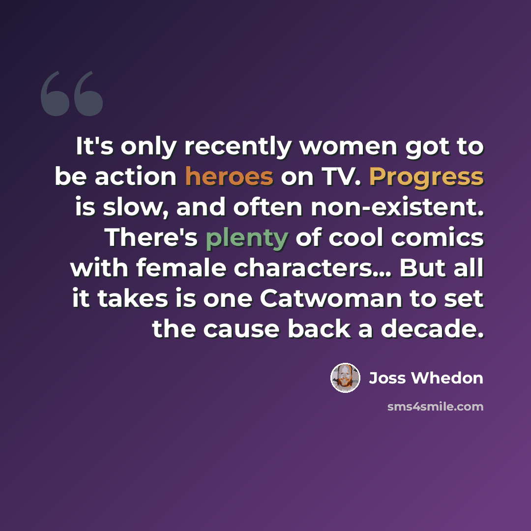 “It's only recently women got to be action heroes on TV. Progress is slow, and often non-existent. There's plenty of cool comics with female characters... But all it takes is one Catwoman to set the cause back a decade.” quote by Joss Whedon