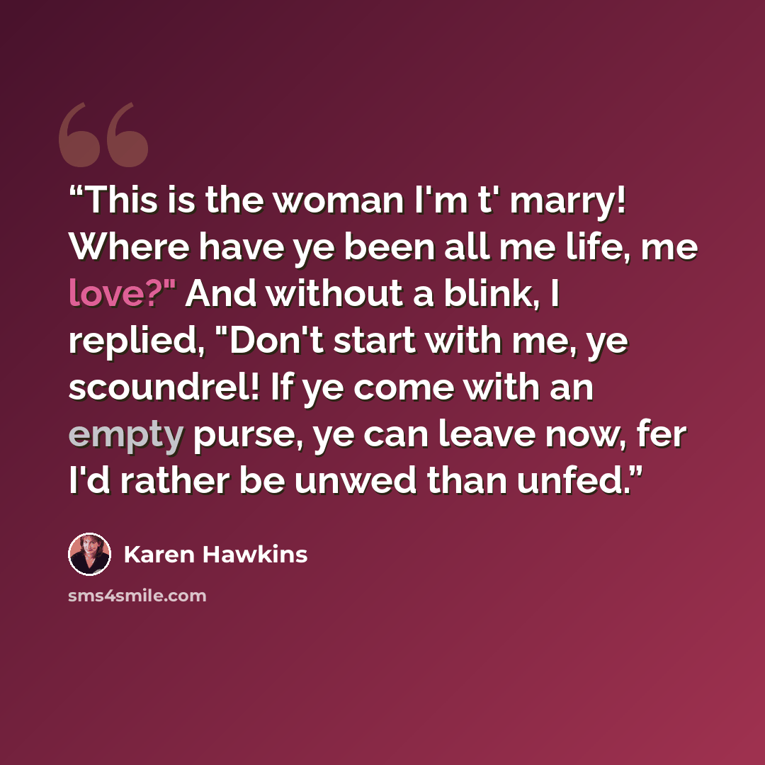 “This is the woman I'm t' marry! Where have ye been all me life, me love?" And without a blink, I replied, "Don't start with me, ye scoundrel! If ye come with an empty purse, ye can leave now, fer I'd rather be unwed than unfed.” quote by Karen Hawkins