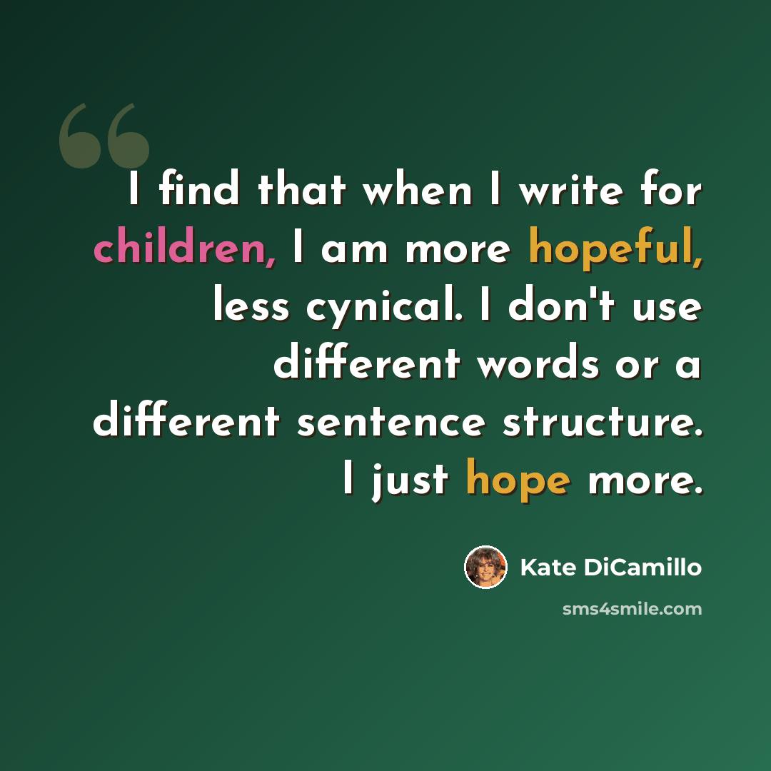“I find that when I write for children, I am more hopeful, less cynical. I don't use different words or a different sentence structure. I just hope more.” quote by Kate DiCamillo