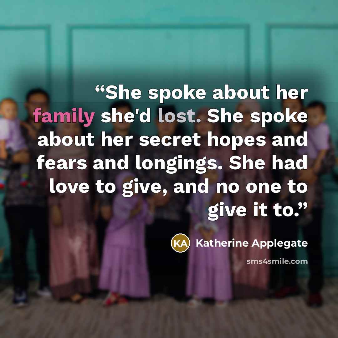 “She spoke about her family she'd lost. She spoke about her secret hopes and fears and longings. She had love to give, and no one to give it to.” quote by Katherine Applegate
