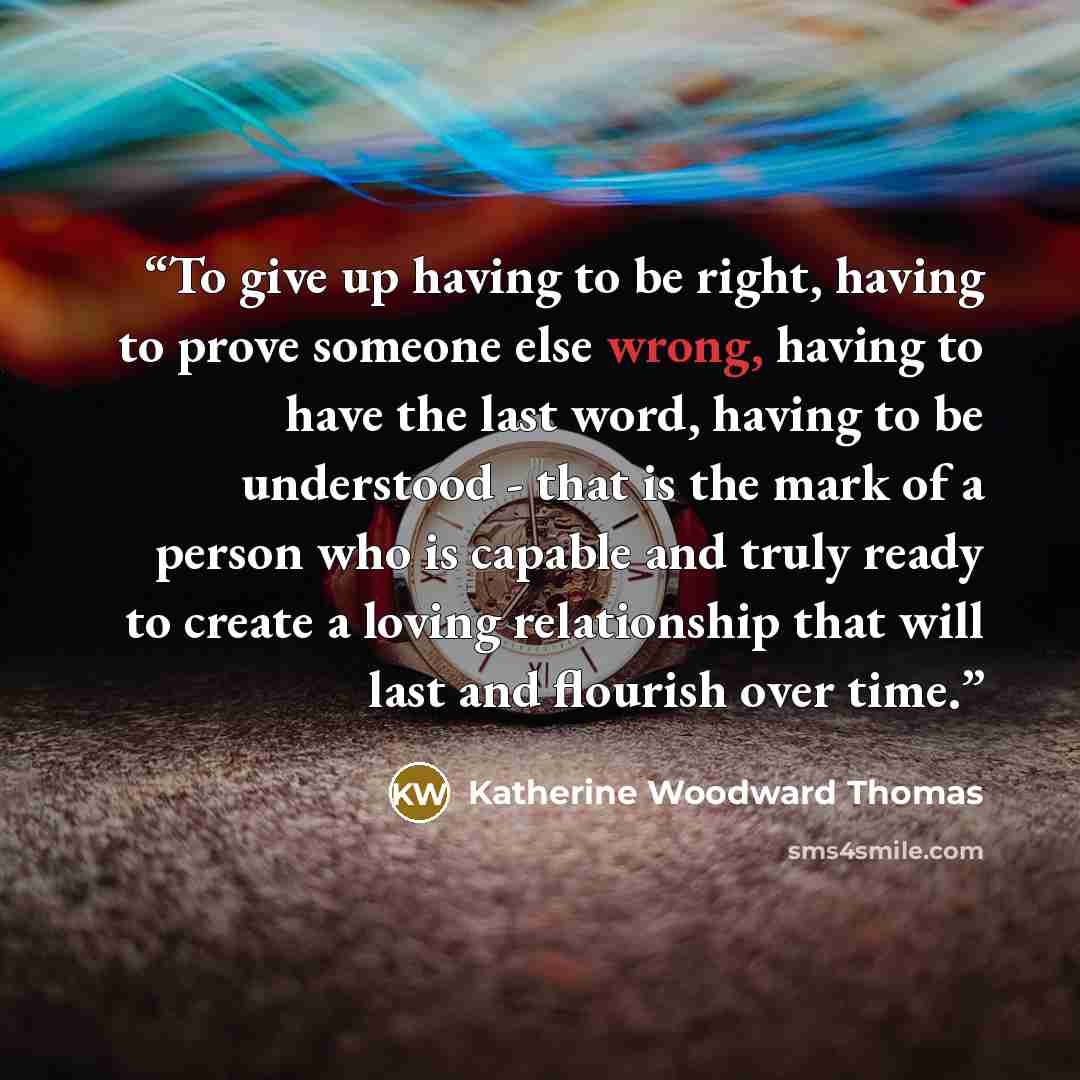 “To give up having to be right, having to prove someone else wrong, having to have the last word, having to be understood - that is the mark of a person who is capable and truly ready to create a loving relationship that will last and flourish over time.” quote by Katherine Woodward Thomas