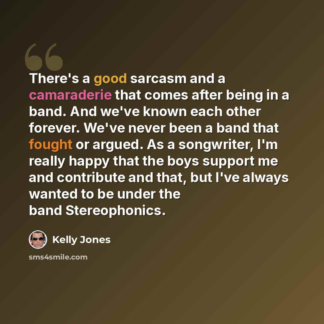 “There's a good sarcasm and a camaraderie that comes after being in a band. And we've known each other forever. We've never been a band that fought or argued. As a songwriter, I'm really happy that the boys support me and contribute and that, but I've always wanted to be under the band Stereophonics.” quote by Kelly Jones