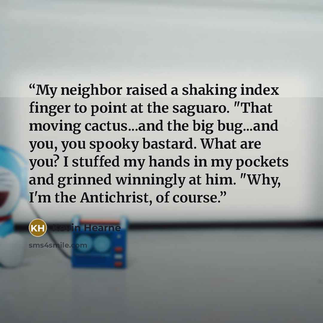 “My neighbor raised a shaking index finger to point at the saguaro. "That moving cactus...and the big bug...and you, you spooky bastard. What are you? I stuffed my hands in my pockets and grinned winningly at him. "Why, I'm the Antichrist, of course.” quote by Kevin Hearne