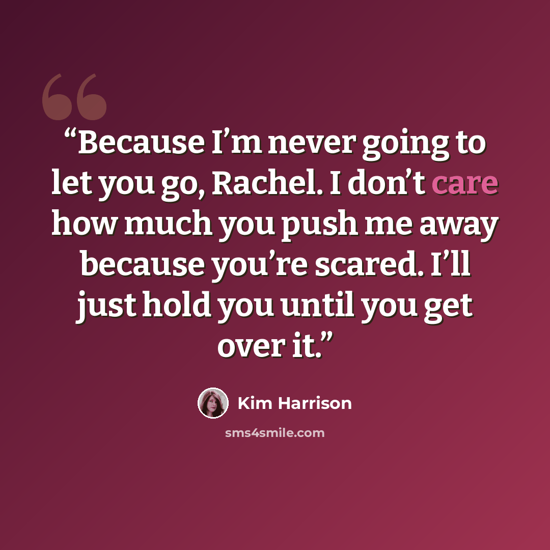 “Because I’m never going to let you go, Rachel. I don’t care how much you push me away because you’re scared. I’ll just hold you until you get over it.” quote by Kim Harrison