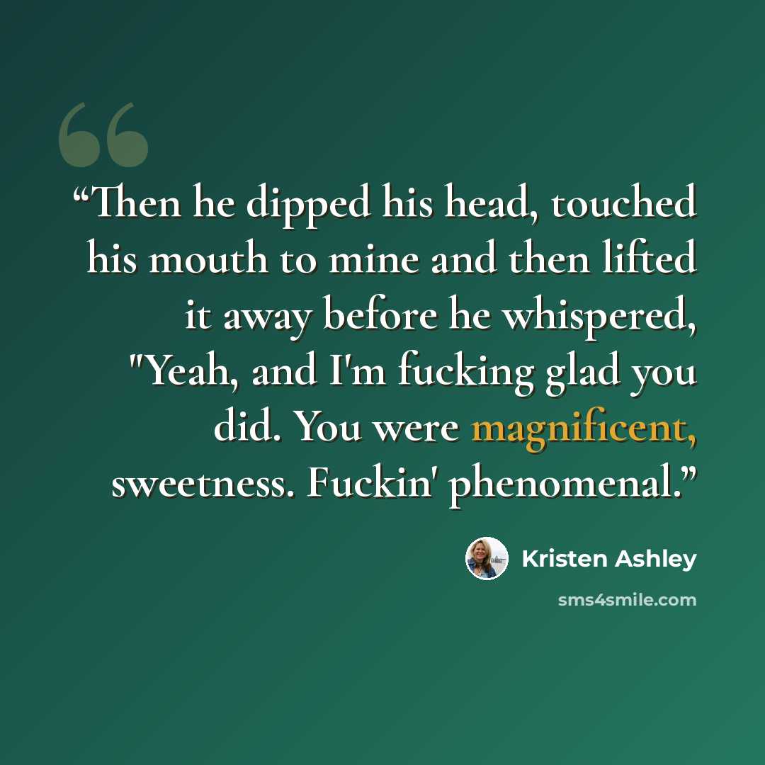 “Then he dipped his head, touched his mouth to mine and then lifted it away before he whispered, "Yeah, and I'm fucking glad you did. You were magnificent, sweetness. Fuckin' phenomenal.” quote by Kristen Ashley