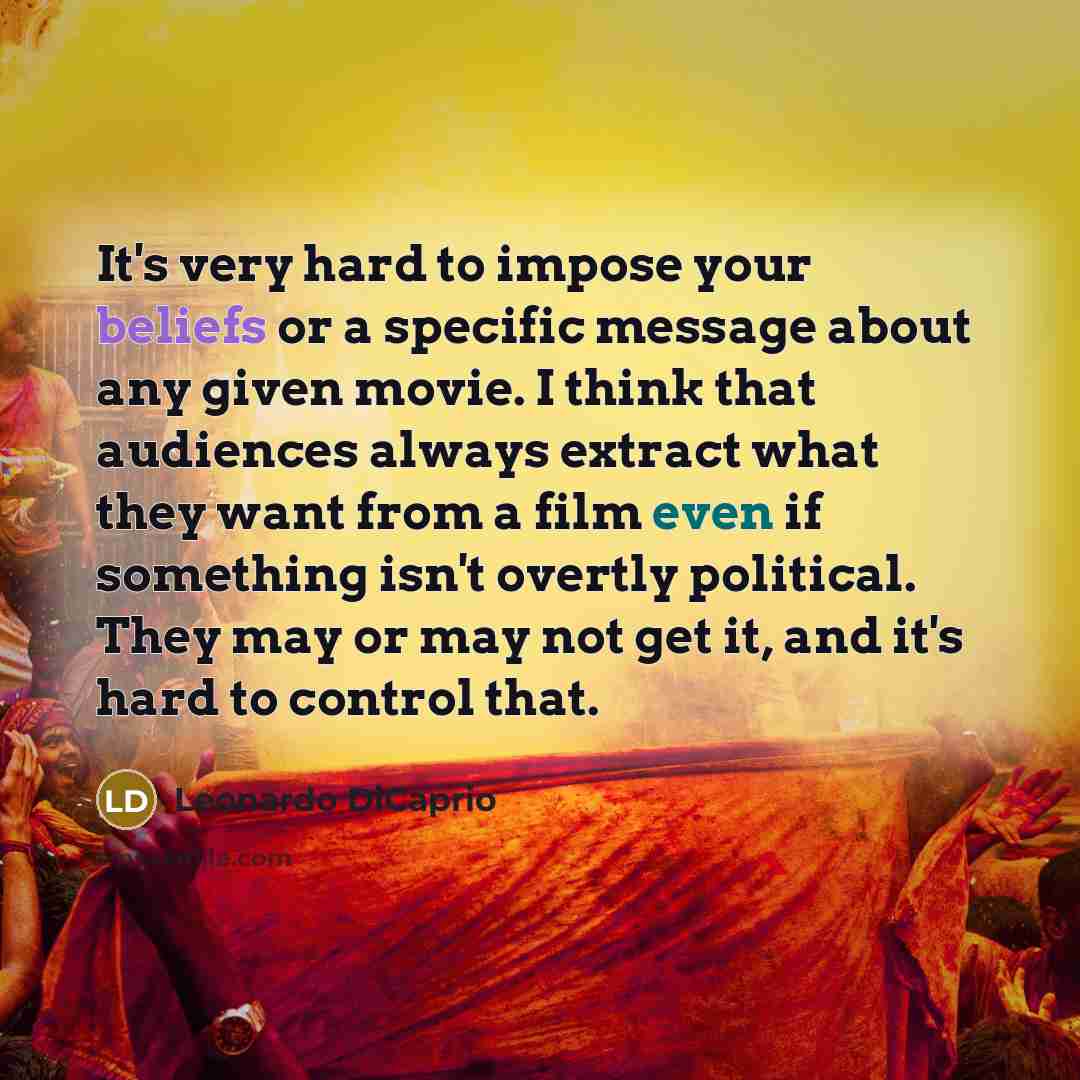 “It's very hard to impose your beliefs or a specific message about any given movie. I think that audiences always extract what they want from a film even if something isn't overtly political. They may or may not get it, and it's hard to control that.” quote by Leonardo DiCaprio