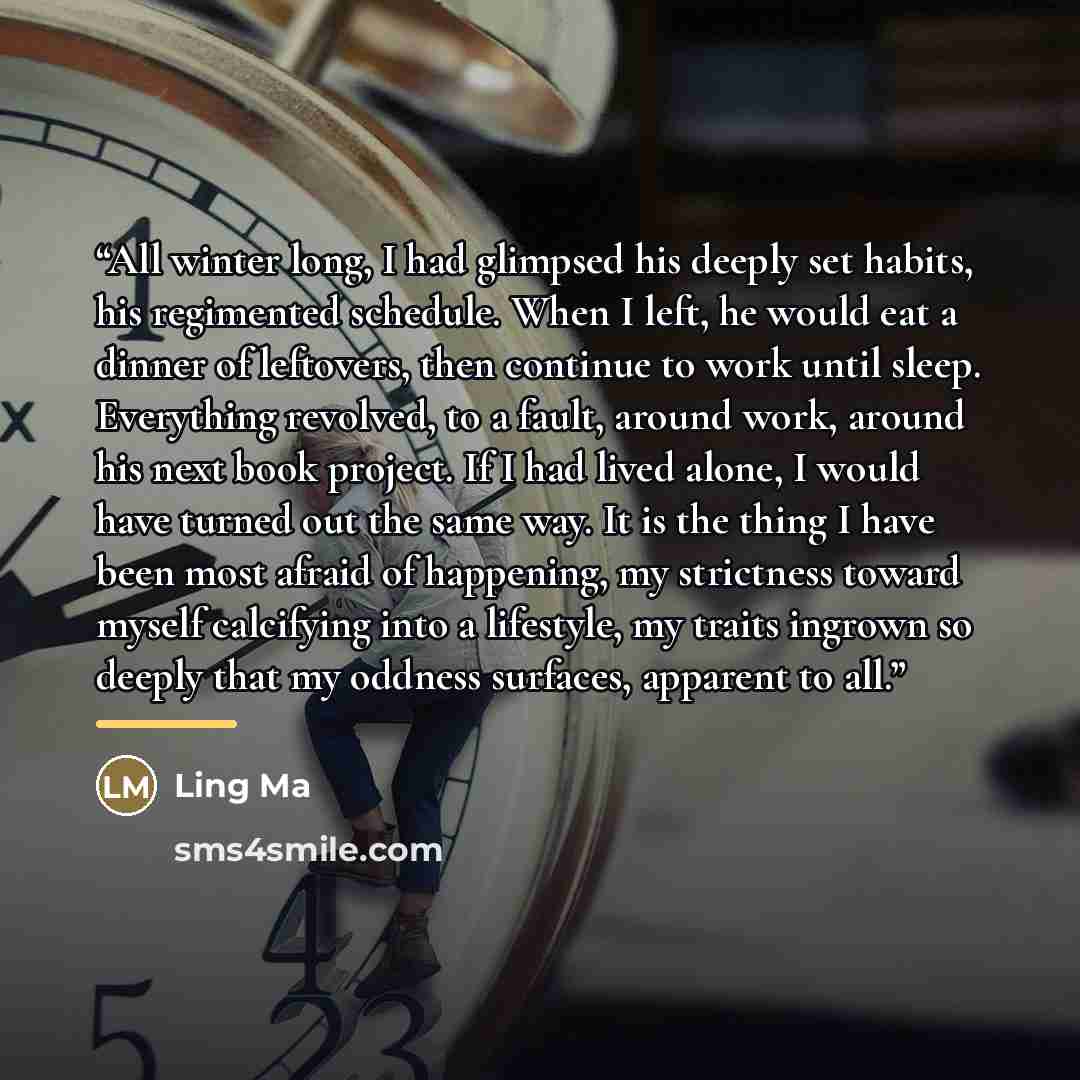 “All winter long, I had glimpsed his deeply set habits, his regimented schedule. When I left, he would eat a dinner of leftovers, then continue to work until sleep. Everything revolved, to a fault, around work, around his next book project. If I had lived alone, I would have turned out the same…” quote by Ling Ma
