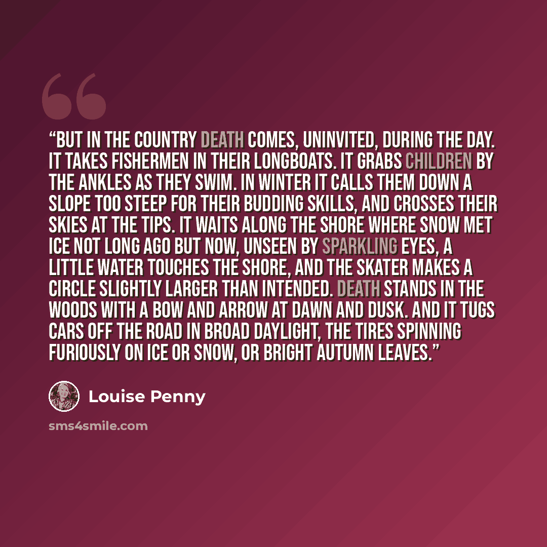 “But in the country death comes, uninvited, during the day. It takes fishermen in their longboats. It grabs children by the ankles as they swim. In winter it calls them down a slope too steep for their budding skills, and crosses their skies at the tips. It waits along the shore where snow met ice…” quote by Louise Penny