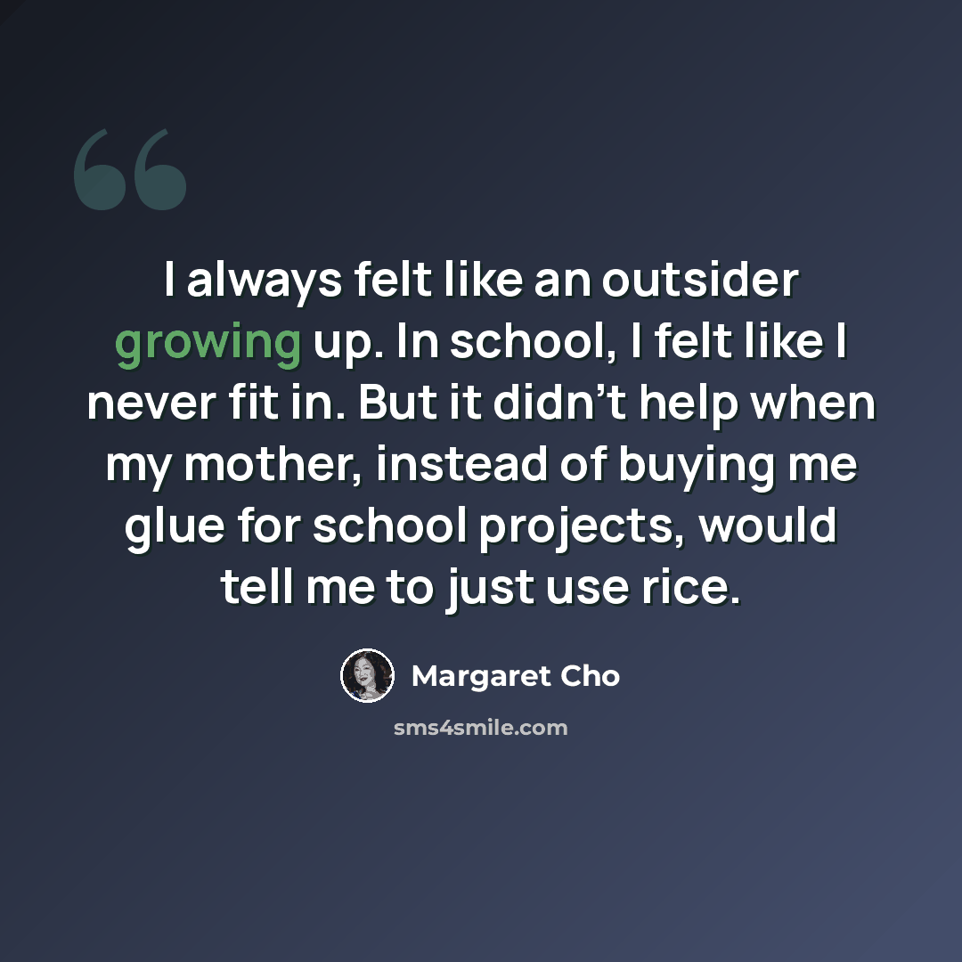 “I always felt like an outsider growing up. In school, I felt like I never fit in. But it didn't help when my mother, instead of buying me glue for school projects, would tell me to just use rice.” quote by Margaret Cho