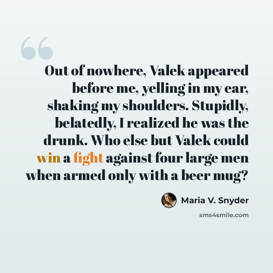 “Out of nowhere, Valek appeared before me, yelling in my ear, shaking my shoulders. Stupidly, belatedly, I realized he was the drunk. Who else but Valek could win a fight against four large men when armed only with a beer mug?” quote by Maria V. Snyder