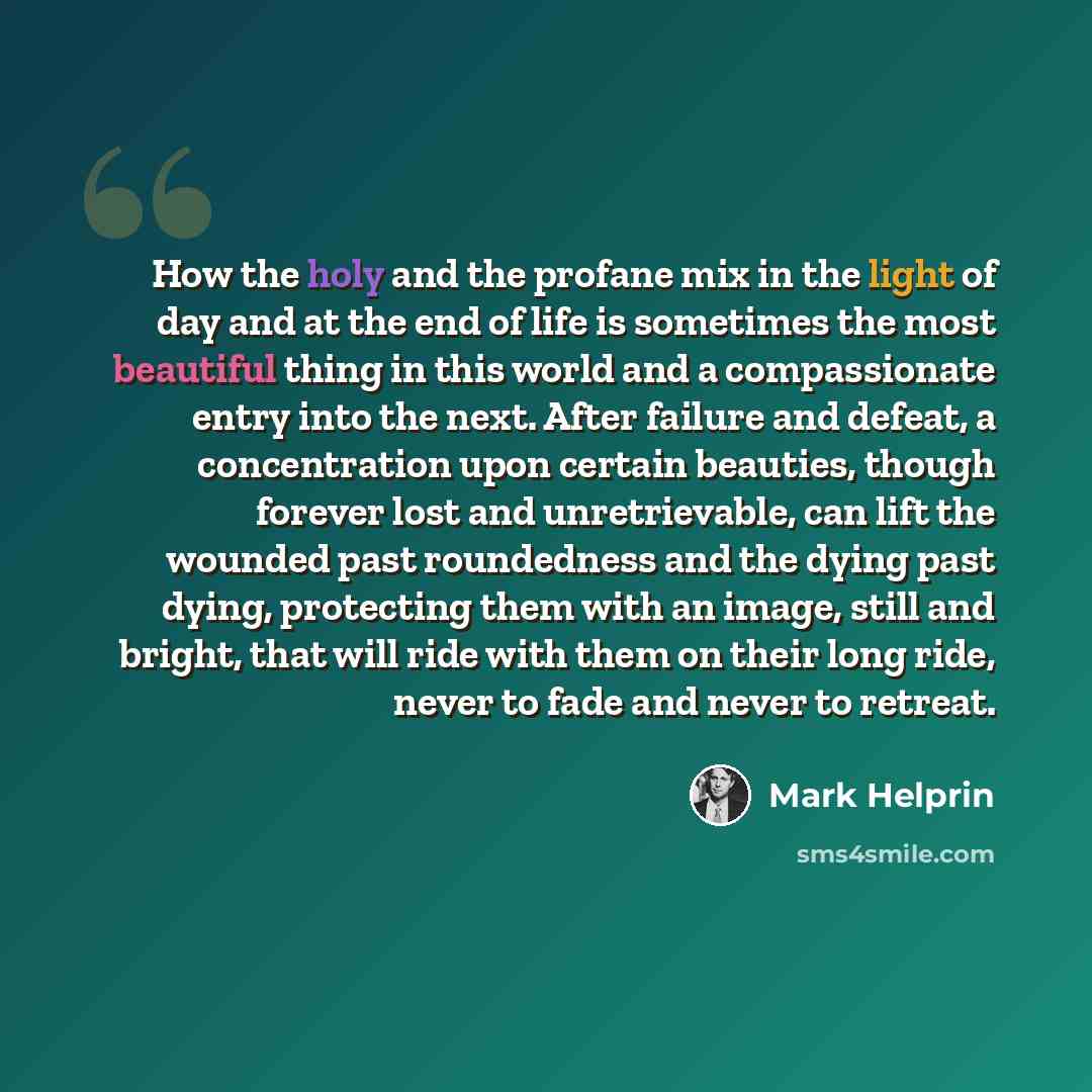 “How the holy and the profane mix in the light of day and at the end of life is sometimes the most beautiful thing in this world and a compassionate entry into the next. After failure and defeat, a concentration upon certain beauties, though forever lost and unretrievable, can lift the wounded past…” quote by Mark Helprin