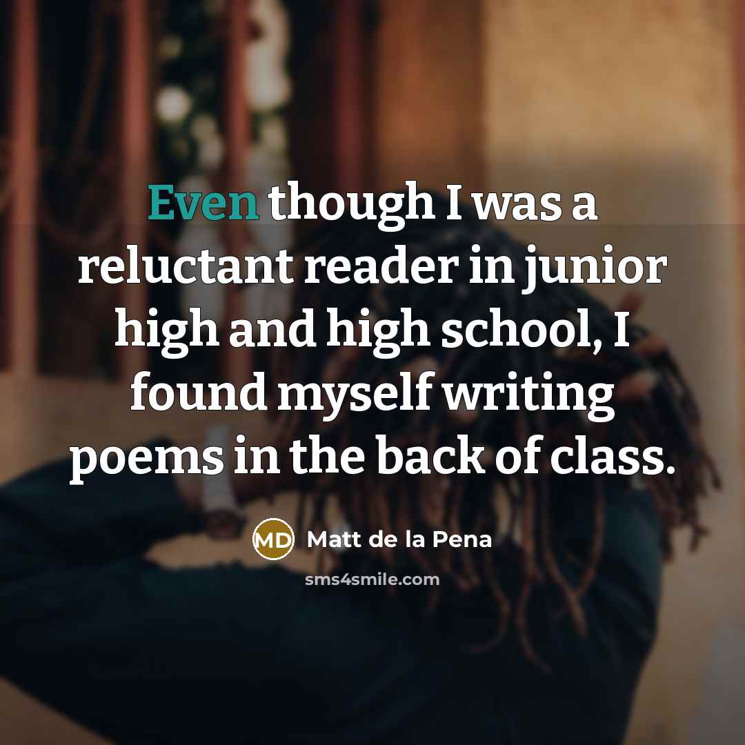 “Even though I was a reluctant reader in junior high and high school, I found myself writing poems in the back of class.” quote by Matt de la Pena