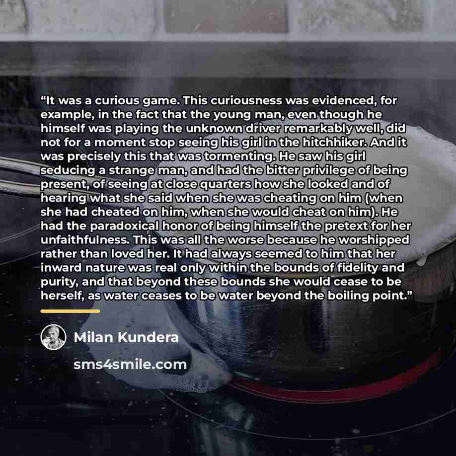 “It was a curious game. This curiousness was evidenced, for example, in the fact that the young man, even though he himself was playing the unknown driver remarkably well, did not for a moment stop seeing his girl in the hitchhiker. And it was precisely this that was tormenting. He saw his girl…” quote by Milan Kundera