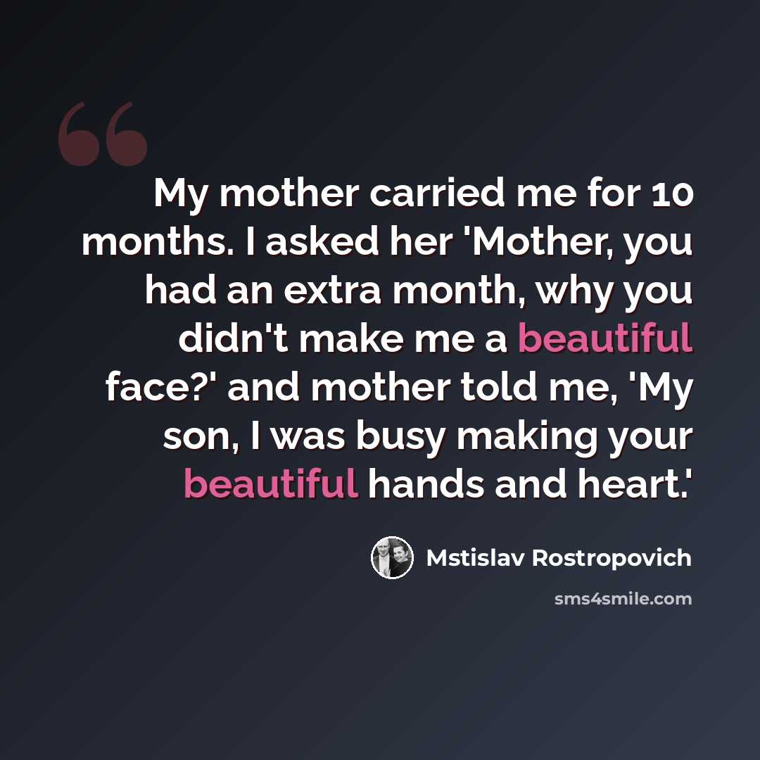 “My mother carried me for 10 months. I asked her 'Mother, you had an extra month, why you didn't make me a beautiful face?' and mother told me, 'My son, I was busy making your beautiful hands and heart.'” quote by Mstislav Rostropovich
