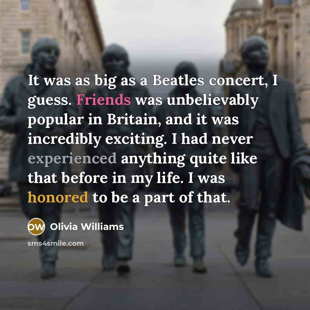 “It was as big as a Beatles concert, I guess. Friends was unbelievably popular in Britain, and it was incredibly exciting. I had never experienced anything quite like that before in my life. I was honored to be a part of that.” quote by Olivia Williams