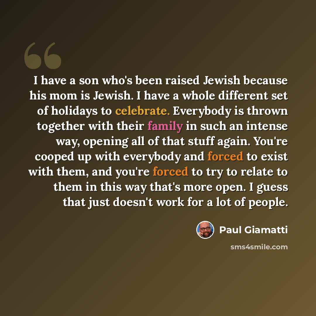 “I have a son who's been raised Jewish because his mom is Jewish. I have a whole different set of holidays to celebrate. Everybody is thrown together with their family in such an intense way, opening all of that stuff again. You're cooped up with everybody and forced to exist with them, and you're…” quote by Paul Giamatti